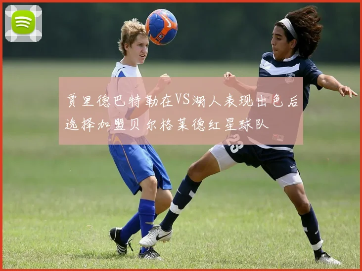 贾里德巴特勒在VS湖人表现出色后选择加盟贝尔格莱德红星球队