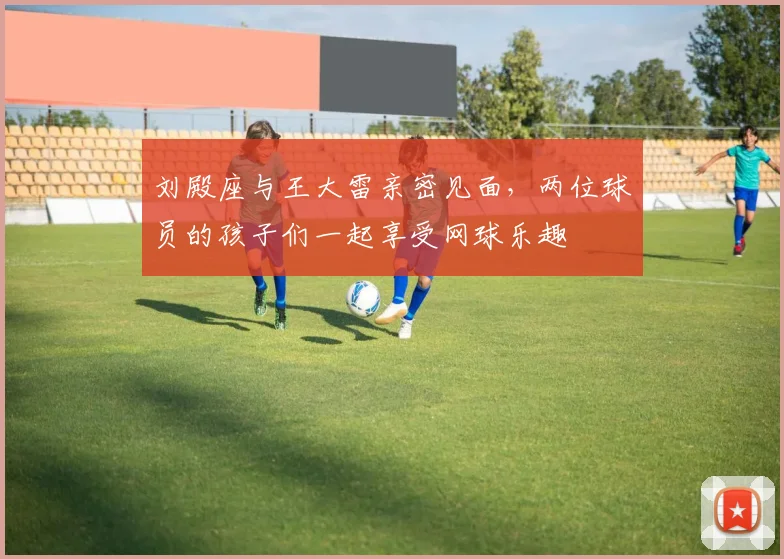 刘殿座与王大雷亲密见面，两位球员的孩子们一起享受网球乐趣