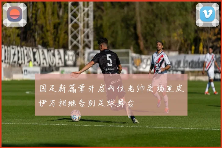 国足新篇章开启两位老帅离场里皮伊万相继告别足球舞台