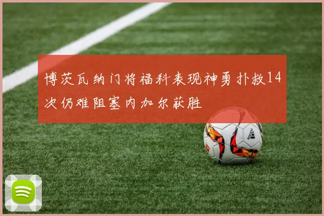 博茨瓦纳门将福科表现神勇扑救14次仍难阻塞内加尔获胜