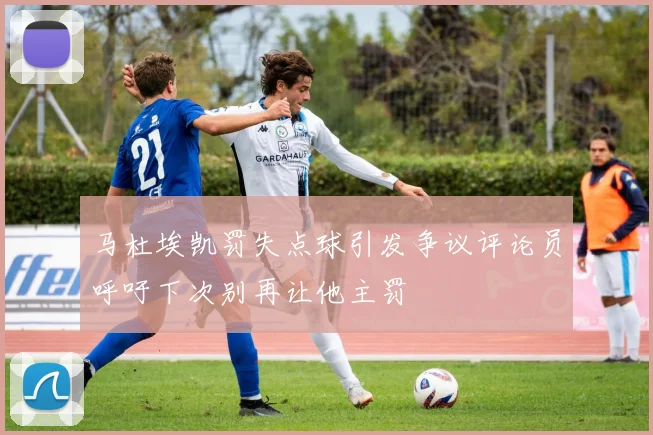 马杜埃凯罚失点球引发争议评论员呼吁下次别再让他主罚