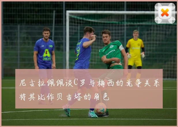 尼古拉佩佩谈C罗与梅西的竞争关系将其比作贝吉塔的角色