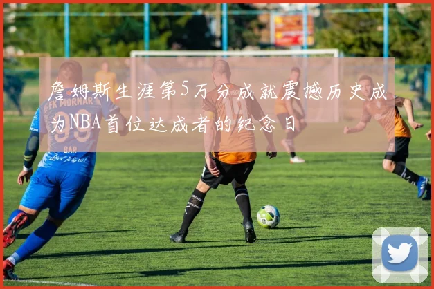 詹姆斯生涯第5万分成就震撼历史成为NBA首位达成者的纪念日