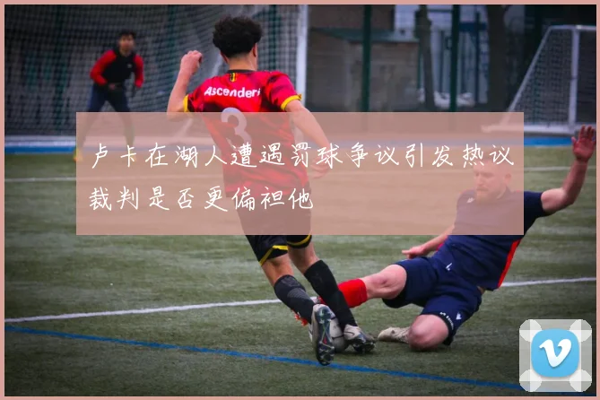 卢卡在湖人遭遇罚球争议引发热议裁判是否更偏袒他