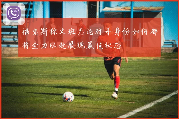 福克斯称文班无论对手身份如何都将全力以赴展现最佳状态