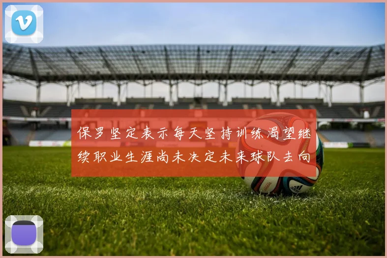 保罗坚定表示每天坚持训练渴望继续职业生涯尚未决定未来球队去向