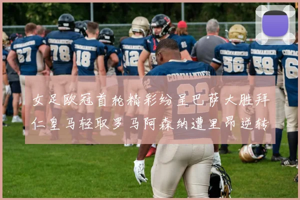 女足欧冠首轮精彩纷呈巴萨大胜拜仁皇马轻取罗马阿森纳遭里昂逆转