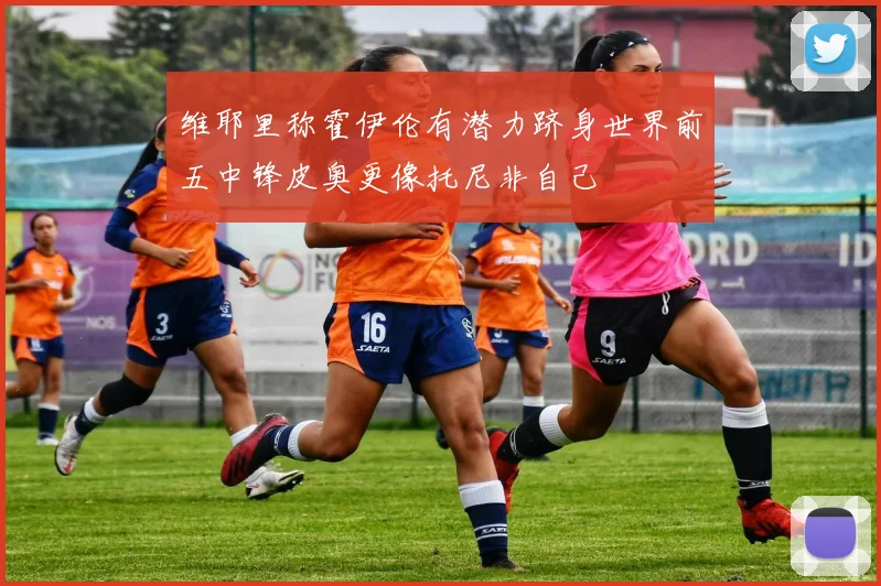 维耶里称霍伊伦有潜力跻身世界前五中锋皮奥更像托尼非自己