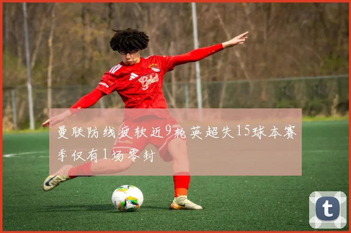 曼联防线疲软近9轮英超失15球本赛季仅有1场零封