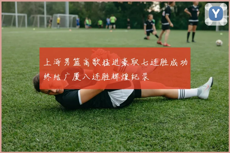 上海男篮高歌猛进豪取七连胜成功终结广厦八连胜辉煌纪录