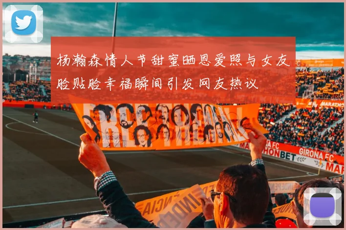 杨瀚森情人节甜蜜晒恩爱照与女友脸贴脸幸福瞬间引发网友热议