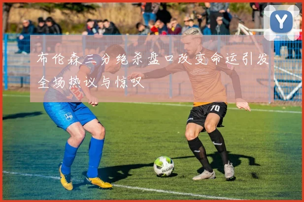 布伦森三分绝杀盘口改变命运引发全场热议与惊叹