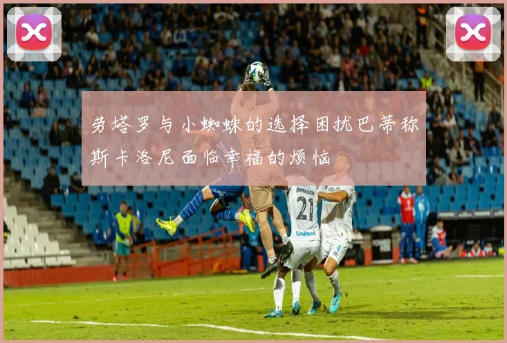 劳塔罗与小蜘蛛的选择困扰巴蒂称斯卡洛尼面临幸福的烦恼