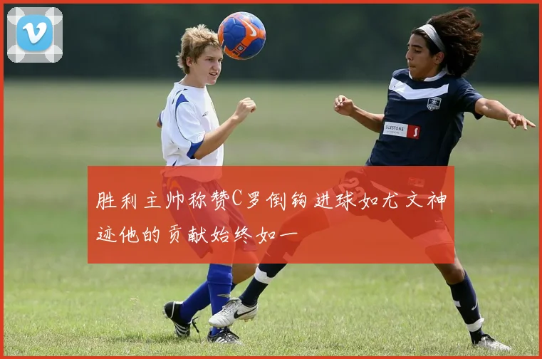 胜利主帅称赞C罗倒钩进球如尤文神迹他的贡献始终如一