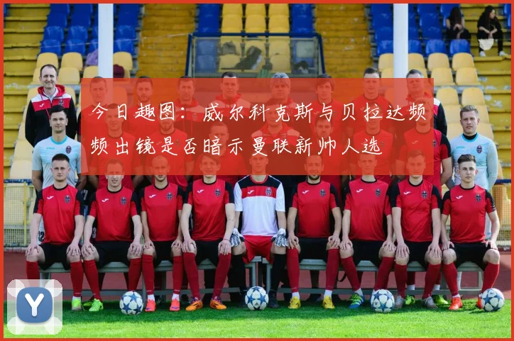 今日趣图：威尔科克斯与贝拉达频频出镜是否暗示曼联新帅人选