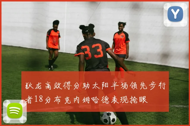 狄龙高效得分助太阳半场领先步行者18分布克内姆哈德表现抢眼