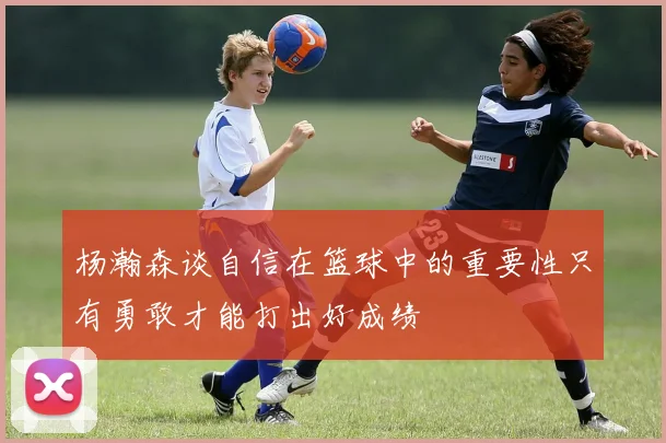 杨瀚森谈自信在篮球中的重要性只有勇敢才能打出好成绩
