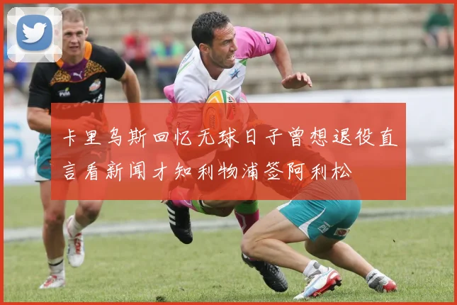 卡里乌斯回忆无球日子曾想退役直言看新闻才知利物浦签阿利松