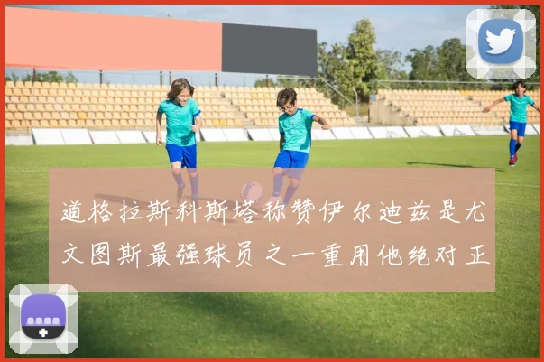 道格拉斯科斯塔称赞伊尔迪兹是尤文图斯最强球员之一重用他绝对正确