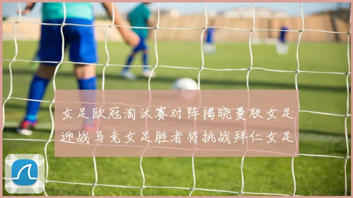 女足欧冠淘汰赛对阵揭晓曼联女足迎战马竞女足胜者将挑战拜仁女足