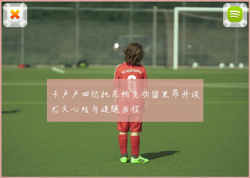 卡卢卢回忆托尼帕克劝留里昂并谈尤文心结与追随历程