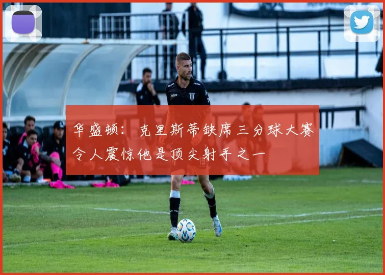 华盛顿：克里斯蒂缺席三分球大赛令人震惊他是顶尖射手之一