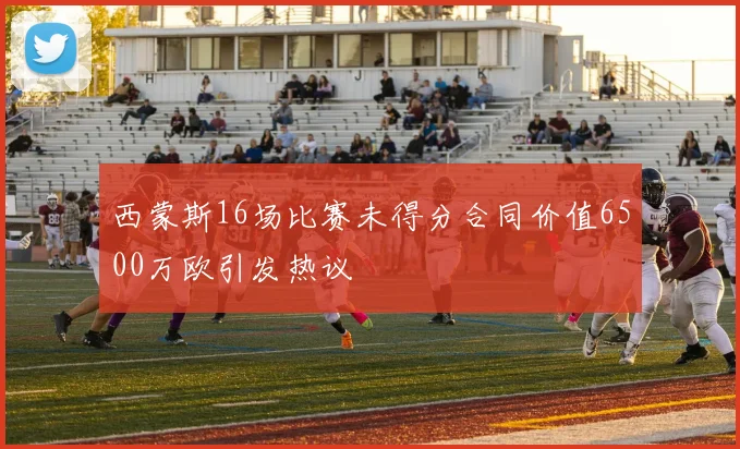 西蒙斯16场比赛未得分合同价值6500万欧引发热议