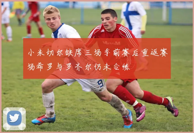 小米切尔缺席三场季前赛后重返赛场希罗与罗齐尔仍未合练
