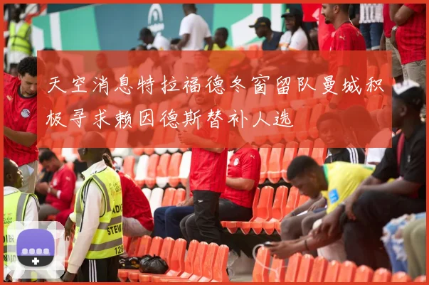 天空消息特拉福德冬窗留队曼城积极寻求赖因德斯替补人选