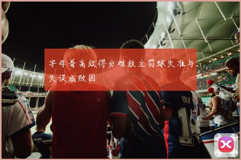 字母哥高效得分难救主罚球失准与失误成败因