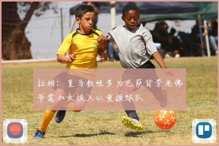拉姆：皇马教练多为巴萨背景老佛爷需加大投入以重振球队