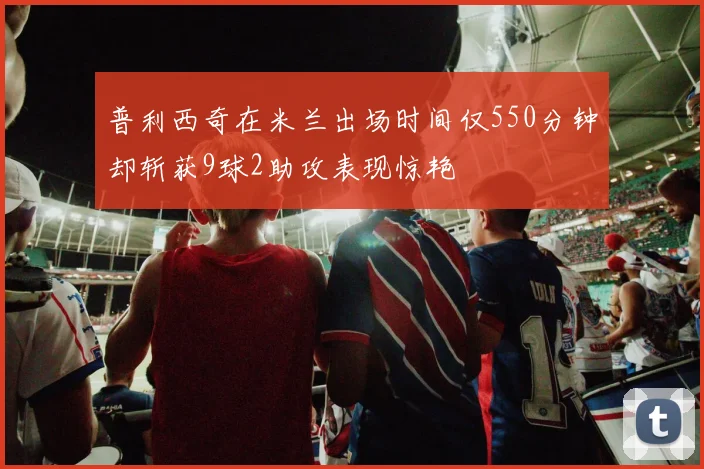 普利西奇在米兰出场时间仅550分钟却斩获9球2助攻表现惊艳