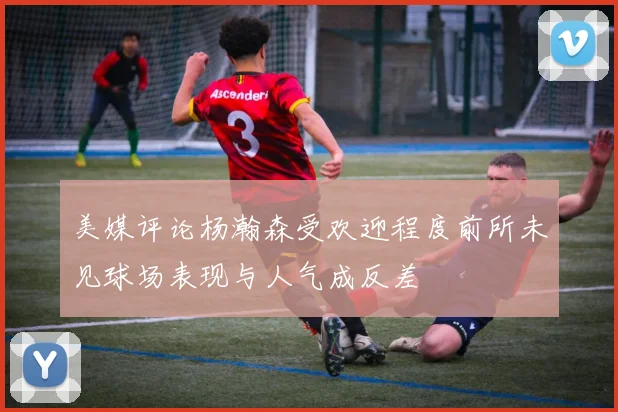 美媒评论杨瀚森受欢迎程度前所未见球场表现与人气成反差