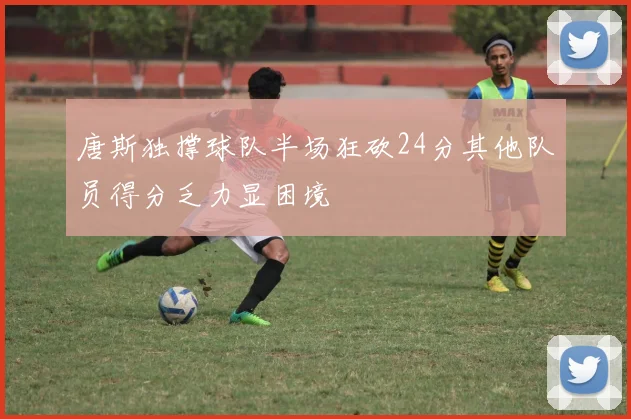 唐斯独撑球队半场狂砍24分其他队员得分乏力显困境
