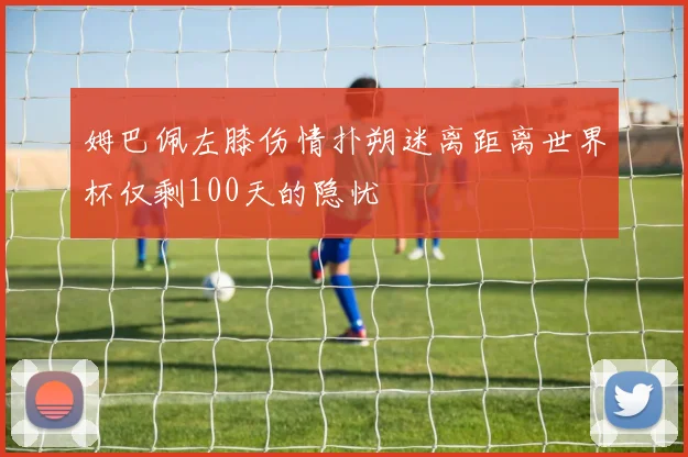 姆巴佩左膝伤情扑朔迷离距离世界杯仅剩100天的隐忧