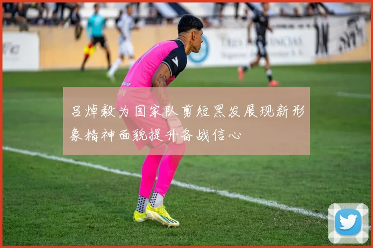 吕焯毅为国家队剪短黑发展现新形象精神面貌提升备战信心
