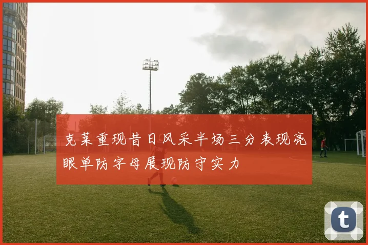 克莱重现昔日风采半场三分表现亮眼单防字母展现防守实力