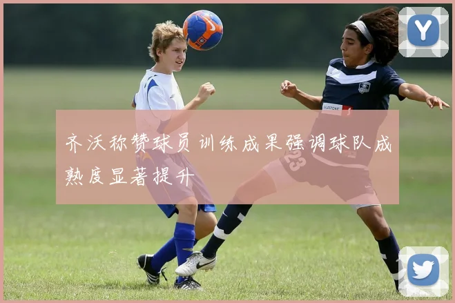 齐沃称赞球员训练成果强调球队成熟度显著提升