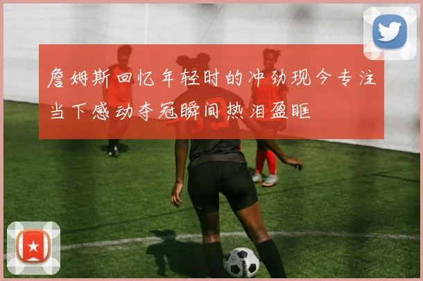 詹姆斯回忆年轻时的冲劲现今专注当下感动夺冠瞬间热泪盈眶