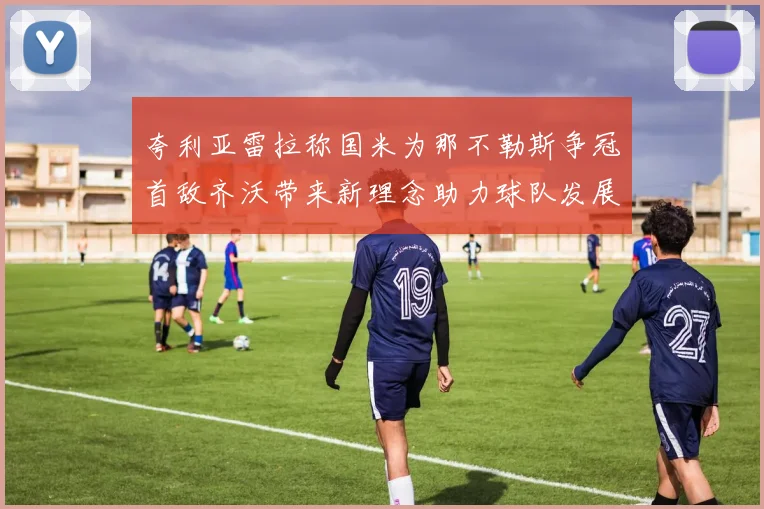 夸利亚雷拉称国米为那不勒斯争冠首敌齐沃带来新理念助力球队发展