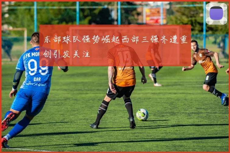 东部球队强势崛起西部三强齐遭重创引发关注
